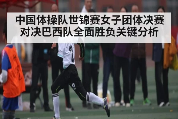 中国体操队世锦赛女子团体决赛对决巴西队全面胜负关键分析